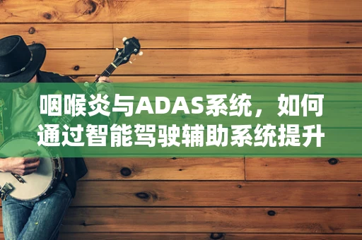 咽喉炎与ADAS系统，如何通过智能驾驶辅助系统提升患者出行安全？