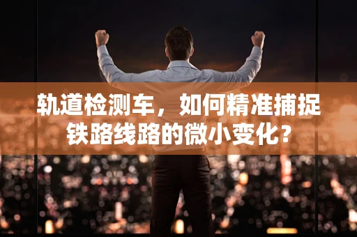 轨道检测车，如何精准捕捉铁路线路的微小变化？