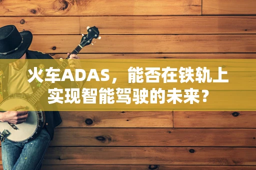 火车ADAS，能否在铁轨上实现智能驾驶的未来？
