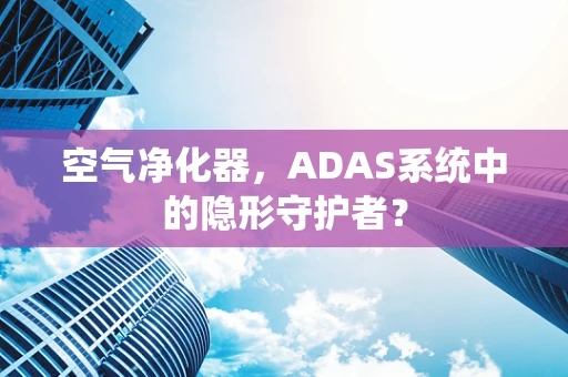空气净化器，ADAS系统中的隐形守护者？