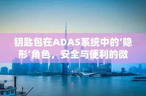 钥匙包在ADAS系统中的‘隐形’角色，安全与便利的微妙平衡