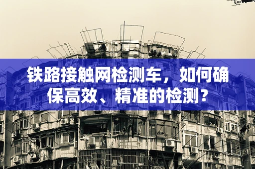 铁路接触网检测车，如何确保高效、精准的检测？