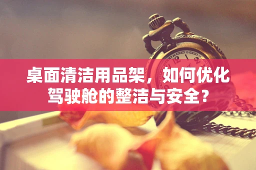 桌面清洁用品架，如何优化驾驶舱的整洁与安全？