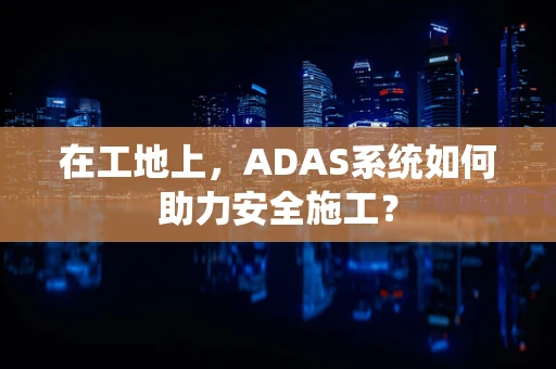 在工地上，ADAS系统如何助力安全施工？