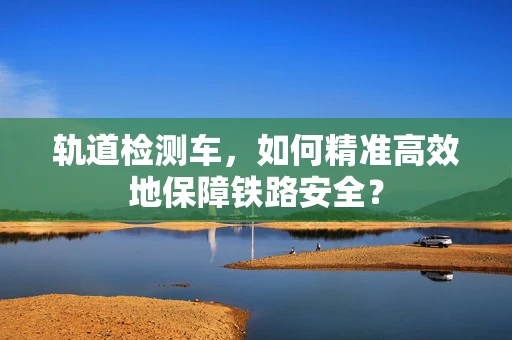 轨道检测车，如何精准高效地保障铁路安全？