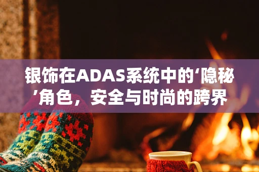 银饰在ADAS系统中的‘隐秘’角色，安全与时尚的跨界融合？