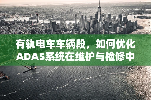 有轨电车车辆段，如何优化ADAS系统在维护与检修中的应用？