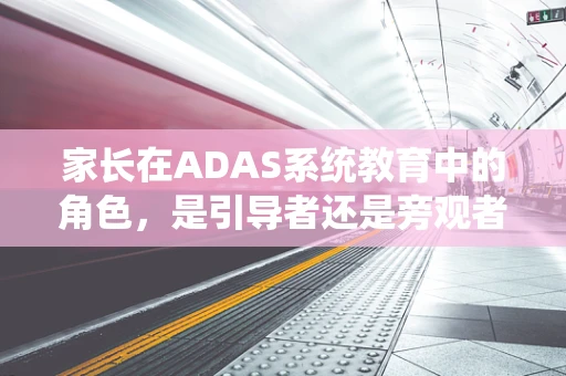 家长在ADAS系统教育中的角色，是引导者还是旁观者？