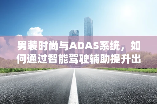 男装时尚与ADAS系统，如何通过智能驾驶辅助提升出行风尚？