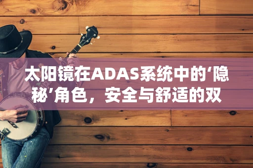 太阳镜在ADAS系统中的‘隐秘’角色，安全与舒适的双重考量