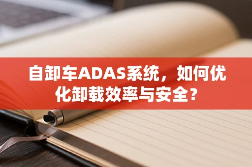 自卸车ADAS系统，如何优化卸载效率与安全？