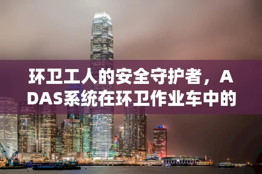环卫工人的安全守护者，ADAS系统在环卫作业车中的应用与挑战