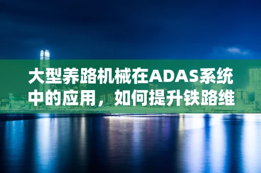 大型养路机械在ADAS系统中的应用，如何提升铁路维护效率与安全？