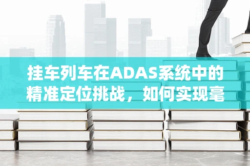 挂车列车在ADAS系统中的精准定位挑战，如何实现毫米级精度？
