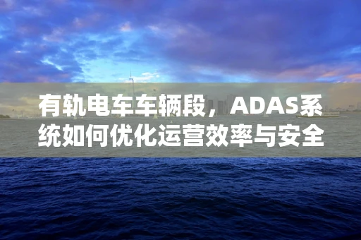 有轨电车车辆段，ADAS系统如何优化运营效率与安全？